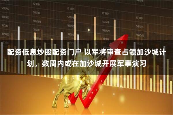 配资低息炒股配资门户 以军将审查占领加沙城计划，数周内或在加沙城开展军事演习