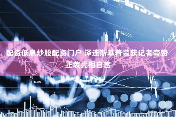 配资低息炒股配资门户 泽连斯基着装获记者夸赞 正装亮相白宫