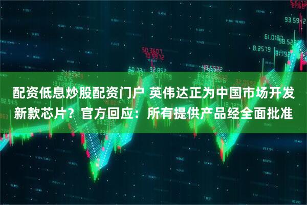 配资低息炒股配资门户 英伟达正为中国市场开发新款芯片？官方回应：所有提供产品经全面批准
