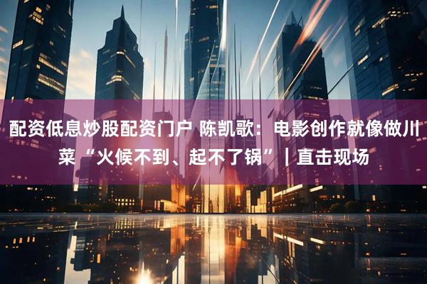 配资低息炒股配资门户 陈凯歌：电影创作就像做川菜 “火候不到、起不了锅”｜直击现场
