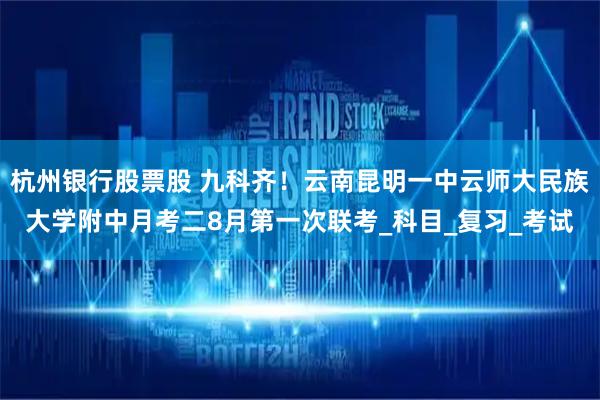 杭州银行股票股 九科齐!云南昆明一中云师大民族大学附中月考二8月第一次联考_科目_复习_考试
