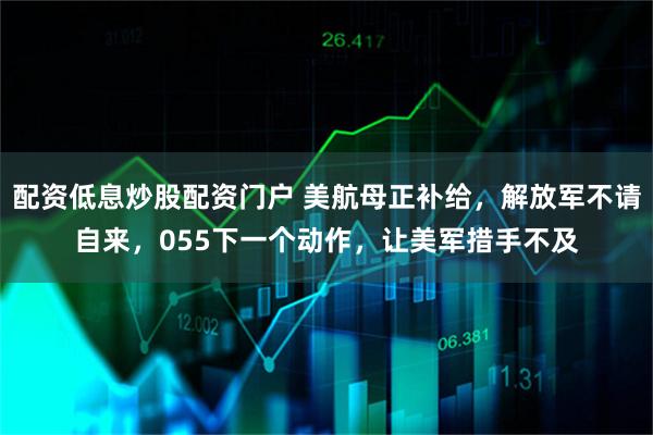 配资低息炒股配资门户 美航母正补给,解放军不请自来,055下一个动作,让美军措手不及