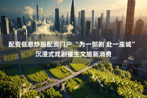 配资低息炒股配资门户 “为一部剧 赴一座城” 沉浸式戏剧催生文旅新消费