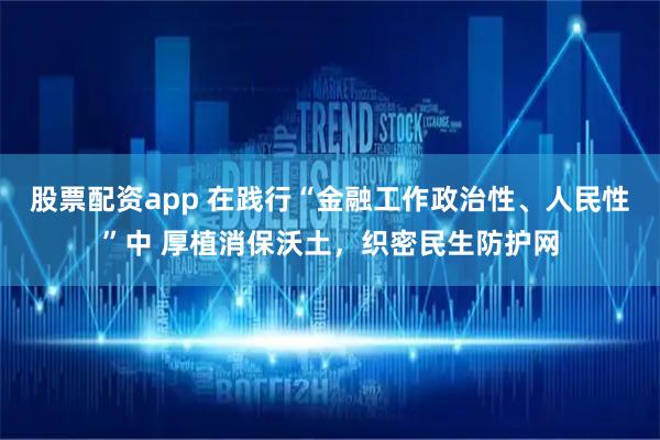 股票配资app 在践行“金融工作政治性、人民性”中 厚植消保沃土，织密民生防护网
