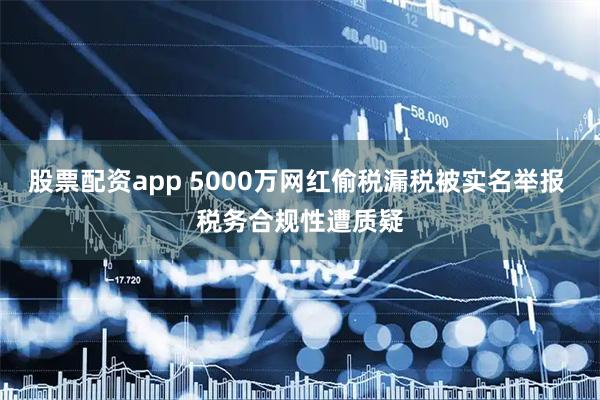 股票配资app 5000万网红偷税漏税被实名举报 税务合规性遭质疑