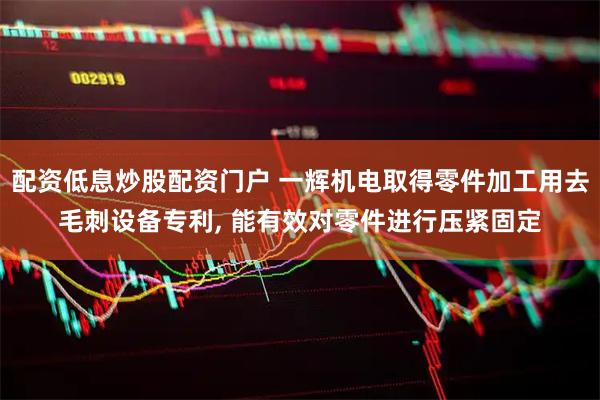 配资低息炒股配资门户 一辉机电取得零件加工用去毛刺设备专利, 能有效对零件进行压紧固定