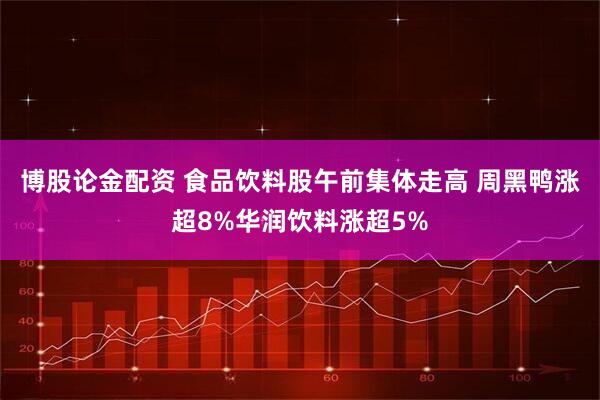 博股论金配资 食品饮料股午前集体走高 周黑鸭涨超8%华润饮料涨超5%