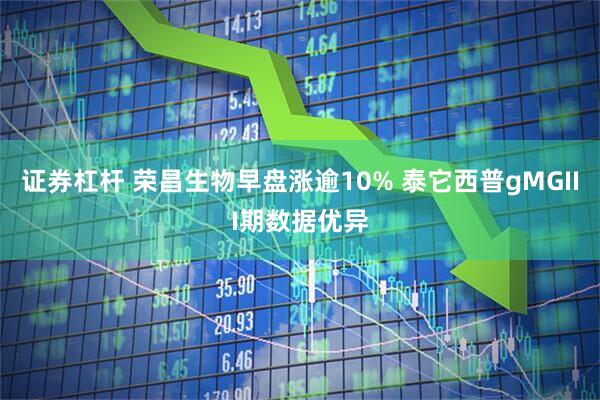 证券杠杆 荣昌生物早盘涨逾10% 泰它西普gMGIII期数据优异