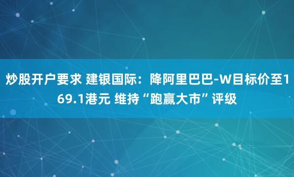 炒股开户要求 建银国际：降阿里巴巴-W目标价至169.1港元 维持“跑赢大市”评级