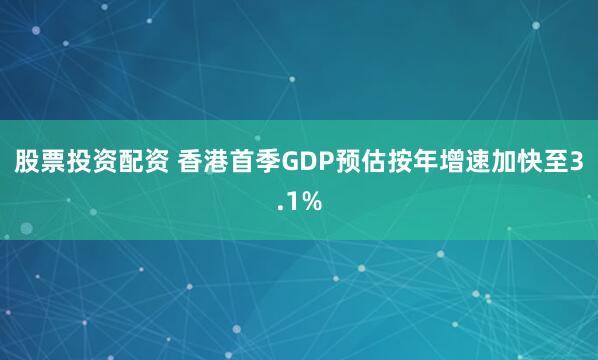 股票投资配资 香港首季GDP预估按年增速加快至3.1%
