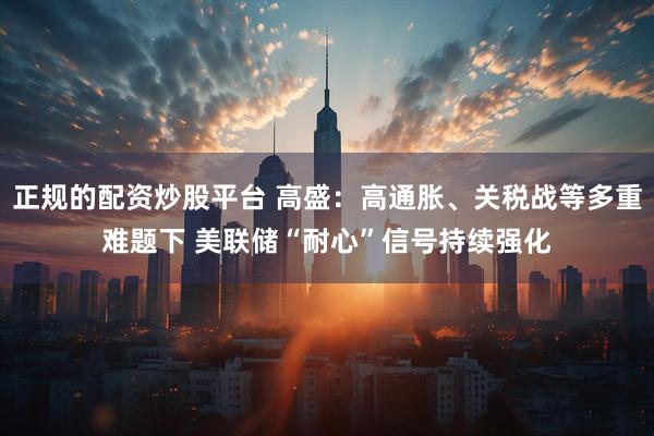 正规的配资炒股平台 高盛：高通胀、关税战等多重难题下 美联储“耐心”信号持续强化