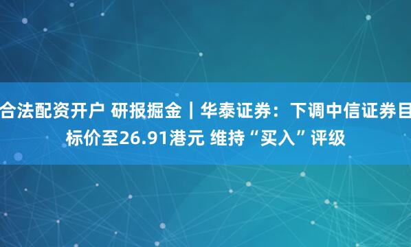 合法配资开户 研报掘金｜华泰证券：下调中信证券目标价至26.91港元 维持“买入”评级
