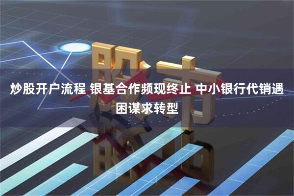 炒股开户流程 银基合作频现终止 中小银行代销遇困谋求转型