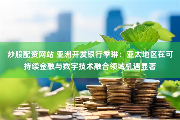 炒股配资网站 亚洲开发银行季琳：亚太地区在可持续金融与数字技术融合领域机遇显著