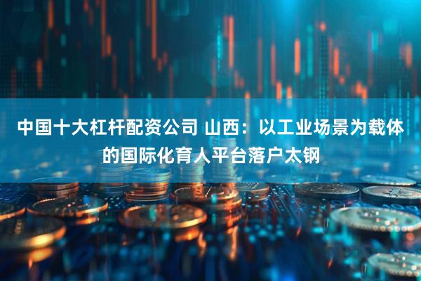 中国十大杠杆配资公司 山西：以工业场景为载体的国际化育人平台落户太钢