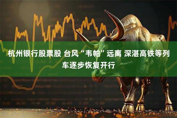 杭州银行股票股 台风“韦帕”远离 深湛高铁等列车逐步恢复开行