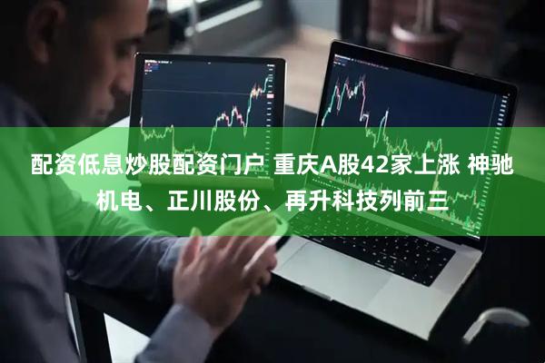 配资低息炒股配资门户 重庆A股42家上涨 神驰机电、正川股份、再升科技列前三