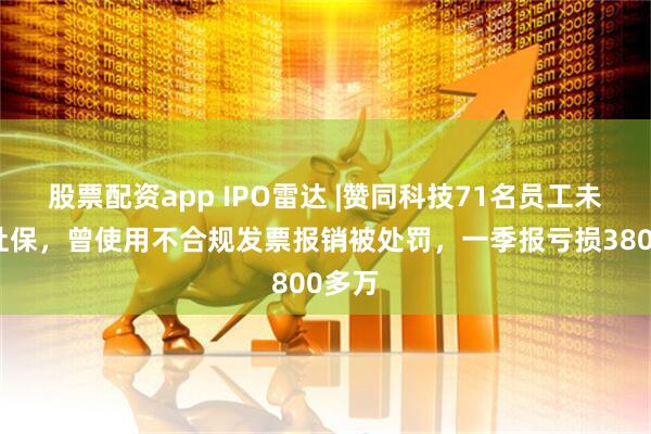 股票配资app IPO雷达 |赞同科技71名员工未缴纳社保，曾使用不合规发票报销被处罚，一季报亏损3800多万