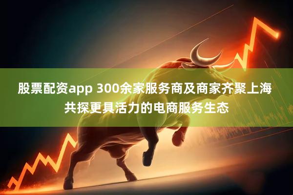 股票配资app 300余家服务商及商家齐聚上海 共探更具活力的电商服务生态