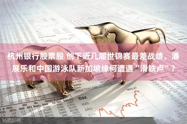 杭州银行股票股 创下近几届世锦赛最差战绩，潘展乐和中国游泳队新加坡缘何遭遇“滑铁卢”？