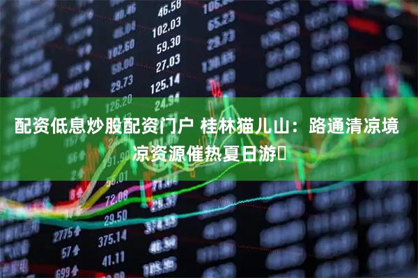配资低息炒股配资门户 桂林猫儿山：路通清凉境 凉资源催热夏日游​