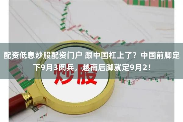 配资低息炒股配资门户 跟中国杠上了？中国前脚定下9月3阅兵，越南后脚就定9月2！