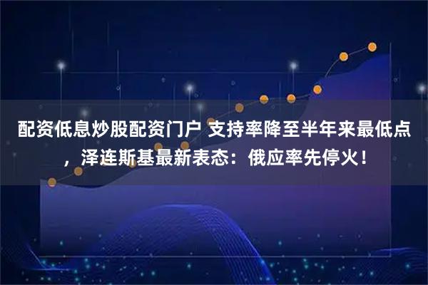 配资低息炒股配资门户 支持率降至半年来最低点，泽连斯基最新表态：俄应率先停火！