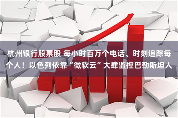 杭州银行股票股 每小时百万个电话、时刻追踪每个人！以色列依靠“微软云”大肆监控巴勒斯坦人