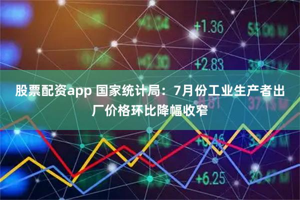 股票配资app 国家统计局：7月份工业生产者出厂价格环比降幅收窄