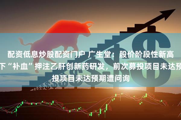 配资低息炒股配资门户 广生堂：股价阶段性新高，四连亏下“补血”押注乙肝创新药研发，前次募投项目未达预期遭问询