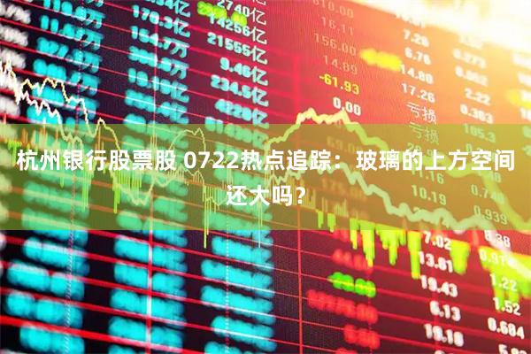 杭州银行股票股 0722热点追踪：玻璃的上方空间还大吗？