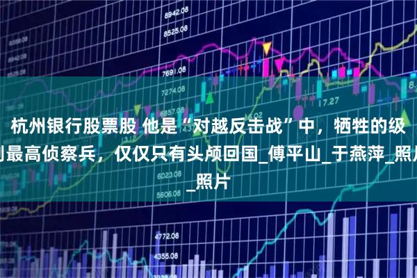 杭州银行股票股 他是“对越反击战”中，牺牲的级别最高侦察兵，仅仅只有头颅回国_傅平山_于燕萍_照片