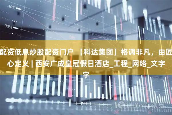配资低息炒股配资门户 【科达集团】格调非凡，由匠心定义 | 西安广成皇冠假日酒店_工程_网络_文字