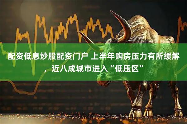 配资低息炒股配资门户 上半年购房压力有所缓解，近八成城市进入“低压区”
