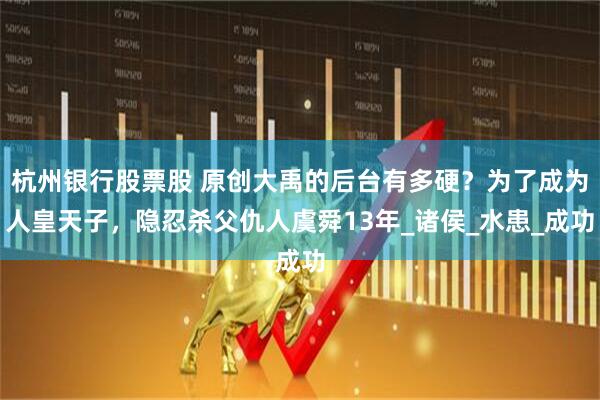 杭州银行股票股 原创大禹的后台有多硬？为了成为人皇天子，隐忍杀父仇人虞舜13年_诸侯_水患_成功