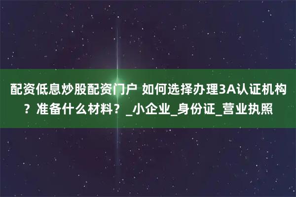 配资低息炒股配资门户 如何选择办理3A认证机构？准备什么材料？_小企业_身份证_营业执照