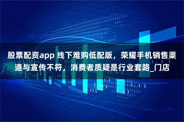 股票配资app 线下难购低配版，荣耀手机销售渠道与宣传不符，消费者质疑是行业套路_门店