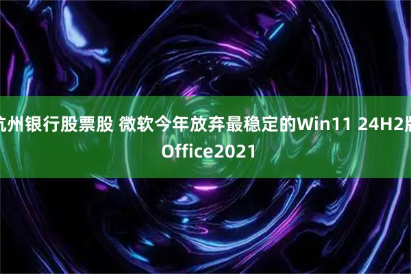 杭州银行股票股 微软今年放弃最稳定的Win11 24H2版 Office2021