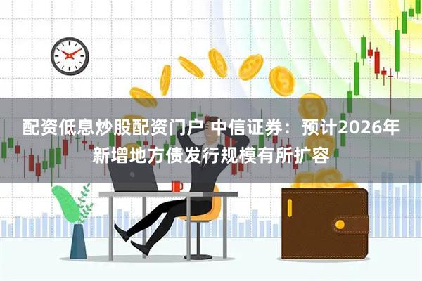 配资低息炒股配资门户 中信证券：预计2026年新增地方债发行规模有所扩容