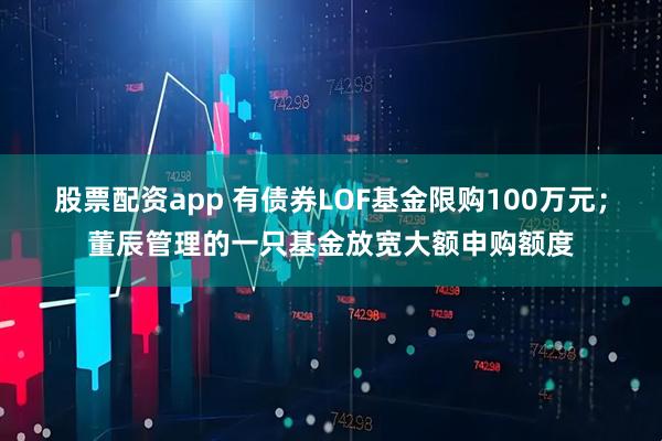 股票配资app 有债券LOF基金限购100万元;董辰管理的一只基金放宽大额申购额度